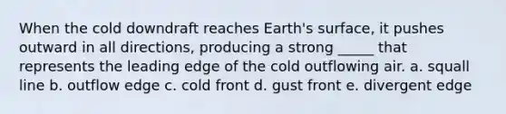 When the cold downdraft reaches Earth's surface, it pushes outward in all directions, producing a strong _____ that represents the leading edge of the cold outflowing air. a. squall line b. outflow edge c. cold front d. gust front e. divergent edge