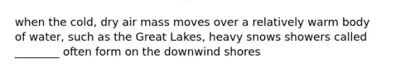 when the cold, dry air mass moves over a relatively warm body of water, such as the Great Lakes, heavy snows showers called ________ often form on the downwind shores