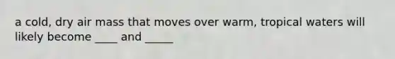 a cold, dry air mass that moves over warm, tropical waters will likely become ____ and _____