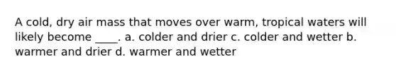 A cold, dry air mass that moves over warm, tropical waters will likely become ____. a. colder and drier c. colder and wetter b. warmer and drier d. warmer and wetter