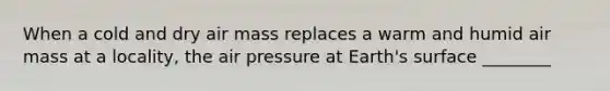 When a cold and dry air mass replaces a warm and humid air mass at a locality, the air pressure at Earth's surface ________