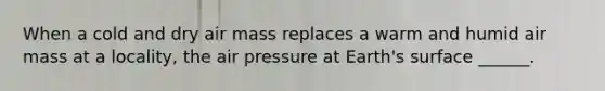 When a cold and dry air mass replaces a warm and humid air mass at a locality, the air pressure at Earth's surface ______.