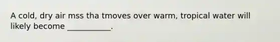 A cold, dry air mss tha tmoves over warm, tropical water will likely become ___________.