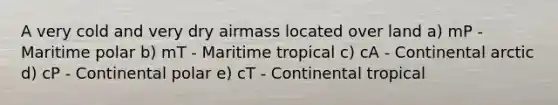 A very cold and very dry airmass located over land a) mP - Maritime polar b) mT - Maritime tropical c) cA - Continental arctic d) cP - Continental polar e) cT - Continental tropical