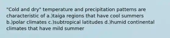 "Cold and dry" temperature and precipitation patterns are characteristic of a.)taiga regions that have cool summers b.)polar climates c.)subtropical latitudes d.)humid continental climates that have mild summer