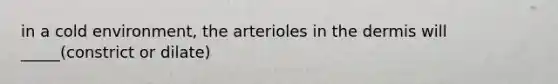 in a cold environment, the arterioles in the dermis will _____(constrict or dilate)