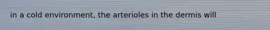 in a cold environment, the arterioles in the dermis will