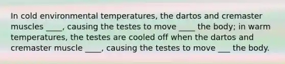 In cold environmental temperatures, the dartos and cremaster muscles ____, causing the testes to move ____ the body; in warm temperatures, the testes are cooled off when the dartos and cremaster muscle ____, causing the testes to move ___ the body.