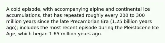 A cold episode, with accompanying alpine and continental ice accumulations, that has repeated roughly every 200 to 300 million years since the late Precambrian Era (1.25 billion years ago); includes the most recent episode during the Pleistocene Ice Age, which began 1.65 million years ago.