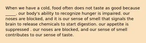 When we have a cold, food often does not taste as good because _____. our body's ability to recognize hunger is impaired. our noses are blocked, and it is our sense of smell that signals <a href='https://www.questionai.com/knowledge/kLMtJeqKp6-the-brain' class='anchor-knowledge'>the brain</a> to release chemicals to start digestion. our appetite is suppressed . our noses are blocked, and our sense of smell contributes to our sense of taste.