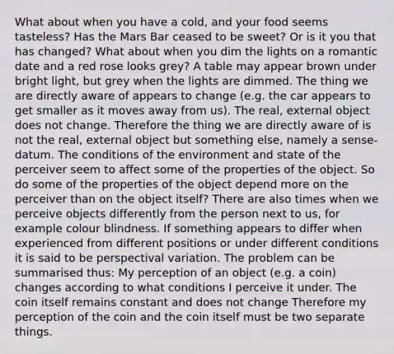 What about when you have a cold, and your food seems tasteless? Has the Mars Bar ceased to be sweet? Or is it you that has changed? What about when you dim the lights on a romantic date and a red rose looks grey? A table may appear brown under bright light, but grey when the lights are dimmed. The thing we are directly aware of appears to change (e.g. the car appears to get smaller as it moves away from us). The real, external object does not change. Therefore the thing we are directly aware of is not the real, external object but something else, namely a sense-datum. The conditions of the environment and state of the perceiver seem to affect some of the properties of the object. So do some of the properties of the object depend more on the perceiver than on the object itself? There are also times when we perceive objects differently from the person next to us, for example colour blindness. If something appears to differ when experienced from different positions or under different conditions it is said to be perspectival variation. The problem can be summarised thus: My perception of an object (e.g. a coin) changes according to what conditions I perceive it under. The coin itself remains constant and does not change Therefore my perception of the coin and the coin itself must be two separate things.
