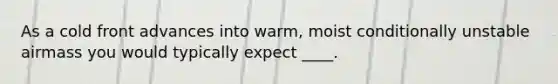 As a cold front advances into warm, moist conditionally unstable airmass you would typically expect ____.