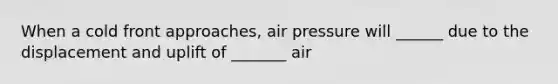 When a cold front approaches, air pressure will ______ due to the displacement and uplift of _______ air