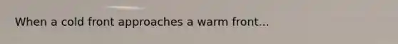 When a cold front approaches a warm front...