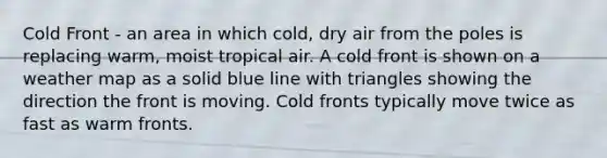 Cold Front - an area in which cold, dry air from the poles is replacing warm, moist tropical air. A cold front is shown on a weather map as a solid blue line with triangles showing the direction the front is moving. Cold fronts typically move twice as fast as warm fronts.