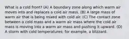 What is a cold front? (A) A boundary zone along which warm air moves into and replaces a cold air mass. (B) A large mass of warm air that is being mixed with cold air. (C) The contact zone between a cold mass and a warm air mass where the cold air mass is moving into a warm air mass and pushing it upward. (D) A storm with cold temperatures; for example, a blizzard.