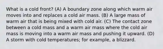 What is a cold front? (A) A boundary zone along which warm air moves into and replaces a cold air mass. (B) A large mass of warm air that is being mixed with cold air. (C) The contact zone between a cold mass and a warm air mass where the cold air mass is moving into a warm air mass and pushing it upward. (D) A storm with cold temperatures; for example, a blizzard.