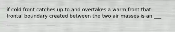 if cold front catches up to and overtakes a warm front that frontal boundary created between the two air masses is an ___ ___