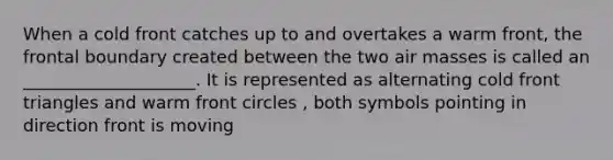 When a cold front catches up to and overtakes a warm front, the frontal boundary created between the two air masses is called an ____________________. It is represented as alternating cold front triangles and warm front circles , both symbols pointing in direction front is moving