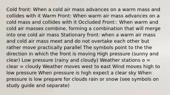 Cold front: When a cold air mass advances on a warm mass and collides with it Warm Front: When warm air mass advances on a cold mass and collides with it Occluded Front:: When warm and cold air masses combine, forming a combination that will merge into one cold air mass Stationary front: when a warm air mass and cold air mass meet and do not overtake each other but rather move practically parallel The symbols point to the the direction in which the front is moving High pressure (sunny and clear) Low pressure (rainy and cloudy) Weather stations o = clear = cloudy Weather moves west to east Wind moves high to low pressure When pressure is high expect a clear sky When pressure is low prepare for clouds rain or snow (see symbols on study guide and separate)