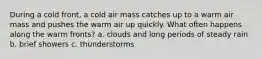 During a cold front, a cold air mass catches up to a warm air mass and pushes the warm air up quickly. What often happens along the warm fronts? a. clouds and long periods of steady rain b. brief showers c. thunderstorms