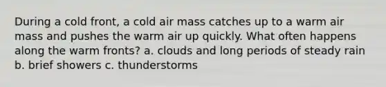 During a cold front, a cold air mass catches up to a warm air mass and pushes the warm air up quickly. What often happens along the warm fronts? a. clouds and long periods of steady rain b. brief showers c. thunderstorms