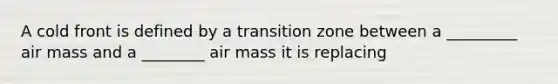 A cold front is defined by a transition zone between a _________ air mass and a ________ air mass it is replacing