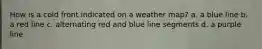 How is a cold front indicated on a weather map? a. a blue line b. a red line c. alternating red and blue line segments d. a purple line