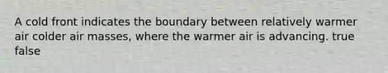 A cold front indicates the boundary between relatively warmer air colder air masses, where the warmer air is advancing. true false