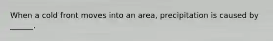 When a cold front moves into an area, precipitation is caused by ______.