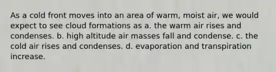 As a cold front moves into an area of warm, moist air, we would expect to see cloud formations as a. the warm air rises and condenses. b. high altitude air masses fall and condense. c. the cold air rises and condenses. d. evaporation and transpiration increase.