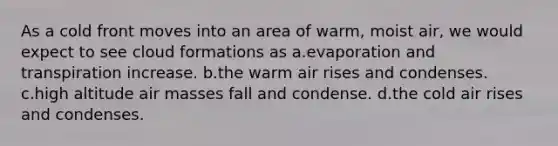 As a cold front moves into an area of warm, moist air, we would expect to see cloud formations as a.evaporation and transpiration increase. b.the warm air rises and condenses. c.high altitude air masses fall and condense. d.the cold air rises and condenses.