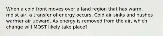 When a cold front moves over a land region that has warm, moist air, a transfer of energy occurs. Cold air sinks and pushes warmer air upward. As energy is removed from the air, which change will MOST likely take place?