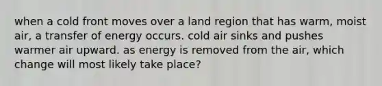 when a cold front moves over a land region that has warm, moist air, a transfer of energy occurs. cold air sinks and pushes warmer air upward. as energy is removed from the air, which change will most likely take place?