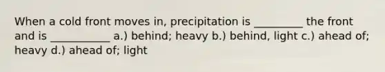 When a cold front moves in, precipitation is _________ the front and is ___________ a.) behind; heavy b.) behind, light c.) ahead of; heavy d.) ahead of; light