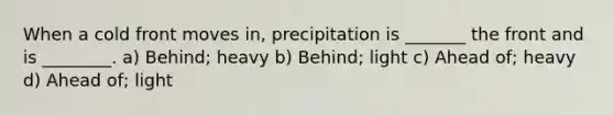 When a cold front moves in, precipitation is _______ the front and is ________. a) Behind; heavy b) Behind; light c) Ahead of; heavy d) Ahead of; light