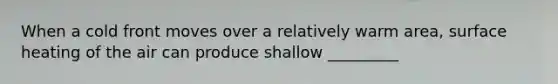 When a cold front moves over a relatively warm area, surface heating of the air can produce shallow _________