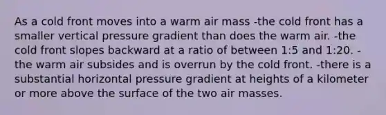 As a cold front moves into a warm air mass -the cold front has a smaller vertical pressure gradient than does the warm air. -the cold front slopes backward at a ratio of between 1:5 and 1:20. -the warm air subsides and is overrun by the cold front. -there is a substantial horizontal pressure gradient at heights of a kilometer or more above the surface of the two air masses.