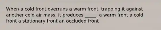 When a cold front overruns a warm front, trapping it against another cold air mass, it produces _____. a warm front a cold front a stationary front an occluded front