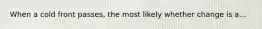 When a cold front passes, the most likely whether change is a...