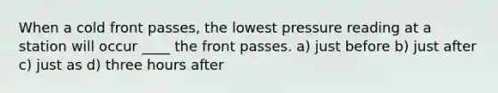 When a cold front passes, the lowest pressure reading at a station will occur ____ the front passes. a) just before b) just after c) just as d) three hours after