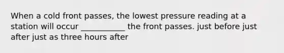 When a cold front passes, the lowest pressure reading at a station will occur ___________ the front passes. just before just after just as three hours after