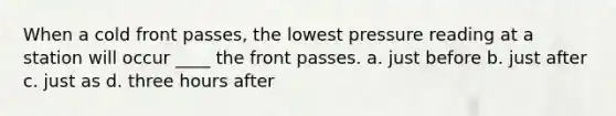 When a cold front passes, the lowest pressure reading at a station will occur ____ the front passes. a. just before b. just after c. just as d. three hours after