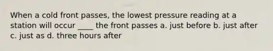 When a cold front passes, the lowest pressure reading at a station will occur ____ the front passes a. just before b. just after c. just as d. three hours after