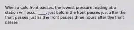 When a cold front passes, the lowest pressure reading at a station will occur ____. just before the front passes just after the front passes just as the front passes three hours after the front passes