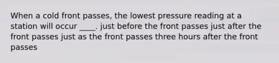 When a cold front passes, the lowest pressure reading at a station will occur ____. just before the front passes just after the front passes just as the front passes three hours after the front passes