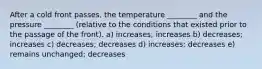 After a cold front passes, the temperature ________ and the pressure ________ (relative to the conditions that existed prior to the passage of the front). a) increases; increases b) decreases; increases c) decreases; decreases d) increases; decreases e) remains unchanged; decreases