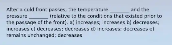 After a cold front passes, the temperature ________ and the pressure ________ (relative to the conditions that existed prior to the passage of the front). a) increases; increases b) decreases; increases c) decreases; decreases d) increases; decreases e) remains unchanged; decreases