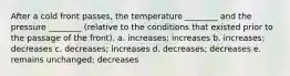 After a cold front passes, the temperature ________ and the pressure ________ (relative to the conditions that existed prior to the passage of the front). a. increases; increases b. increases; decreases c. decreases; increases d. decreases; decreases e. remains unchanged; decreases