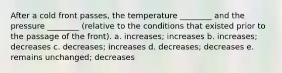 After a cold front passes, the temperature ________ and the pressure ________ (relative to the conditions that existed prior to the passage of the front). a. increases; increases b. increases; decreases c. decreases; increases d. decreases; decreases e. remains unchanged; decreases